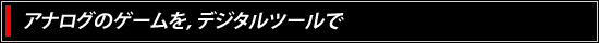 アナログのゲームを，デジタルツールで