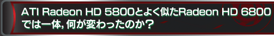 ATI Radeon HD 5800とよく似たRadeon HD 6800 では一体,何が変わったのか?