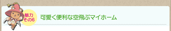 魅力その6：可愛く便利な空飛ぶマイホーム