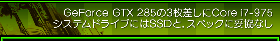 GeForce GTX 285の3枚差しにCore i7-975 システムドライブにはSSDと，スペックに妥協なし
