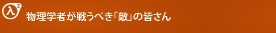 物理学者が戦うべき「敵」の皆さん