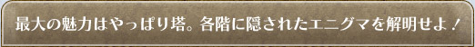 最大の魅力はやっぱり塔。各階に隠されたエニグマを解明せよ!