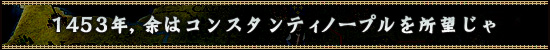 1453年,余はコンスタンティノープルを所望じゃ