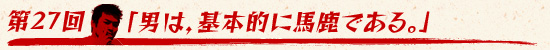第27回:「男は,基本的に馬鹿である。」