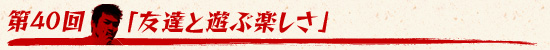 第40回：「友達と遊ぶ楽しさ」