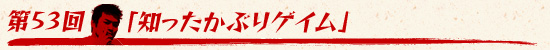 第53回:「知ったかぶりゲイム」