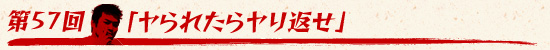 第57回:「ヤられたらヤり返せ」