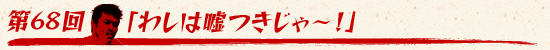 第68回:「わしは嘘つきじゃ〜!」