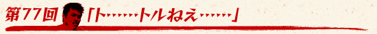 第77回：「ト……トルねえ……」
