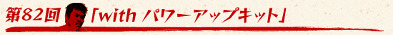 第82回：「with パワーアップキット」