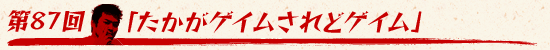 第87回:「たかがゲイムされどゲイム」