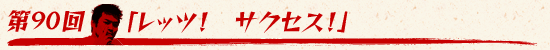 第90回:「レッツ! サクセス!」