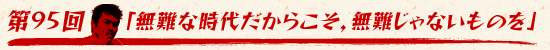 第95回:「無難な時代だからこそ,無難じゃないものを」
