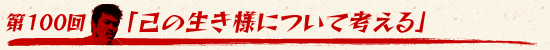 第100回：「己の生き様について考える」