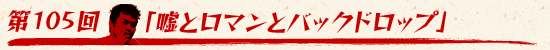 第105回：「嘘とロマンとバックドロップ」
