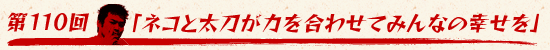 第110回：「ネコと太刀が力を合わせてみんなの幸せを」