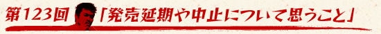 第123回:「発売延期や中止について思うこと」