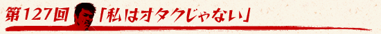 第127回:「私はオタクじゃない」