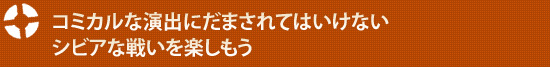 コミカルな演出にだまされてはいけないシビアな戦いを楽しもう
