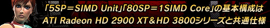 「5SP=SIMD Unit」「80SP=1SIMD Core」の基本構成はATI Radeon HD 2900 XT&HD 3800シリーズと共通仕様