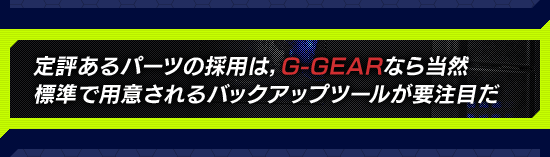 定評あるパーツの採用は，G-GEARなら当然 標準で用意されるバックアップツールが要注目だ