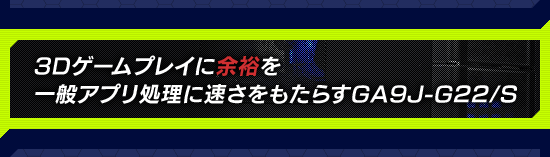 3Dゲームプレイに余裕を，一般アプリ処理に速さをもたらすGA9J-G22/S