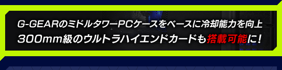 G-GEARのミドルタワーPCケースをベースに冷却能力を向上 300mm級のウルトラハイエンドカードも搭載可能に!