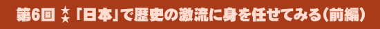 第6回：「日本」で歴史の激流に身を任せてみる（前編）