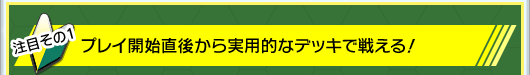 その1:プレイ開始直後から実用的なデッキで戦える!