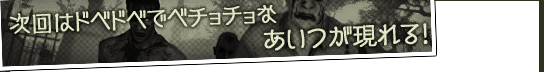 次回はドベドベでベチョチョなあいつが現れる！
