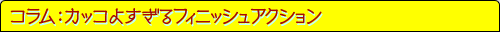 コラム：カッコよすぎるフィニッシュアクション