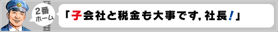 2番ホーム:「子会社と税金も大事です,社長!」