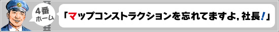 4番ホーム:「マップコンストラクションを忘れてますよ,社長!」
