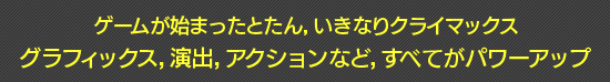 ゲームが始まったとたん,いきなりクライマックス グラフィックス,演出,アクションなど,すべてがパワーアップ