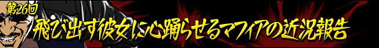 第26回:「飛び出す彼女に心踊らせるマフィアの近況報告」
