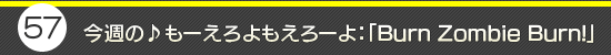 第57回:今週の♪もーえろよもえろーよ:「Burn Zombie Burn!」