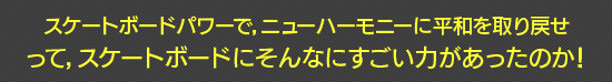 スケートボードパワーで,ニューハーモニーに平和を取り戻せ って,スケートボードにそんなにすごい力があったのか!