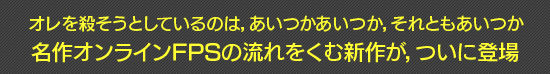 オレを殺そうとしているのは,あいつかあいつか,それともあいつか 名作オンラインFPSの流れをくむ新作が,ついに登場