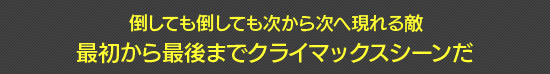 倒しても倒しても次から次へ現れる敵 最初から最後までクライマックスシーンだ